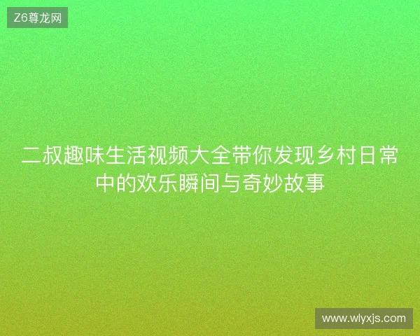 二叔趣味生活视频大全带你发现乡村日常中的欢乐瞬间与奇妙故事